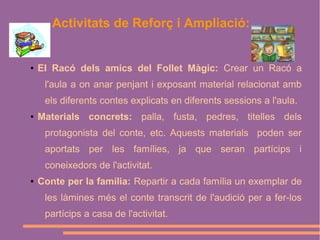 Activitats de Reforç i Ampliació:

●

El Racó dels amics del Follet Màgic: Crear un Racó a
l'aula a on anar penjant i exposant material relacionat amb
els diferents contes explicats en diferents sessions a l'aula.

●

Materials concrets: palla, fusta, pedres, titelles dels
protagonista del conte, etc. Aquests materials poden ser
aportats per les famílies, ja que seran partícips i
coneixedors de l'activitat.

●

Conte per la família: Repartir a cada família un exemplar de
les làmines més el conte transcrit de l'audició per a fer-los
partícips a casa de l'activitat.

 