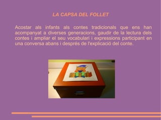 LA CAPSA DEL FOLLET
Acostar als infants als contes tradicionals que ens han
acompanyat a diverses generacions, gaudir de la lectura dels
contes i ampliar el seu vocabulari i expressions participant en
una conversa abans i després de l'explicació del conte.

 