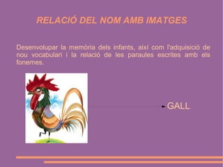 RELACIÓ DEL NOM AMB IMATGES
Desenvolupar la memòria dels infants, així com l'adquisició de
nou vocabulari i la relació de les paraules escrites amb els
fonemes.

GALL

 