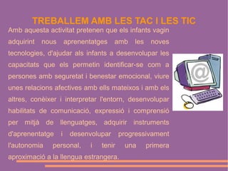 TREBALLEM AMB LES TAC I LES TIC
Amb aquesta activitat pretenen que els infants vagin
adquirint

nous

aprenentatges

amb

les

noves

tecnologies, d'ajudar als infants a desenvolupar les
capacitats que els permetin identificar-se com a
persones amb seguretat i benestar emocional, viure
unes relacions afectives amb ells mateixos i amb els
altres, conèixer i interpretar l'entorn, desenvolupar
habilitats de comunicació, expressió i comprensió
per mitjà de llenguatges, adquirir instruments
d'aprenentatge
l'autonomia

i

desenvolupar

personal,

i

progressivament

tenir

aproximació a la llengua estrangera.

una

primera

 