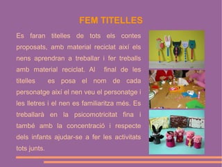 FEM TITELLES
Es faran titelles de tots els contes
proposats, amb material reciclat així els
nens aprendran a treballar i fer treballs
amb material reciclat. Al
titelles

final de les

es posa el nom de cada

personatge així el nen veu el personatge i
les lletres i el nen es familiaritza més. Es
treballarà en la psicomotricitat fina i
també amb la concentració i respecte
dels infants ajudar-se a fer les activitats
tots junts.

 