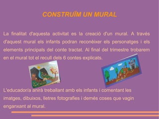 CONSTRUÏM UN MURAL
La finalitat d'aquesta activitat es la creació d'un mural. A través
d'aquest mural els infants podran reconèixer els personatges i els
elements principals del conte tractat. Al final del trimestre trobarem
en el mural tot el recull dels 6 contes explicats.

L'educador/a anirà treballant amb els infants i comentant les
imatges, dibuixos, lletres fotografies i demés coses que vagin
enganxant al mural.

 