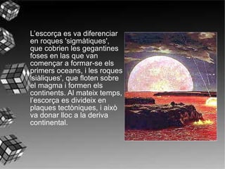 L’escorça es va diferenciar en roques 'sigmàtiques', que cobrien les gegantines foses en las que van començar a formar-se els primers oceans, i les roques 'siàliques', que floten sobre el magma i formen els continents. Al mateix temps, l’escorça es divideix en plaques tectòniques, i això va donar lloc a la deriva continental.   
