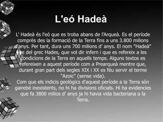 L' Hadeà és l'eó que es troba abans de l'Arqueà. Es el període comprès des la formació de la Terra fins a uns 3.800 milions d'anys. Per tant, dura uns 700 milions d’ anys. El nom "Hadeà" ve del grec Hades, que vol dir infern i que es refereix a les condicions de la Terra en aquells temps. Alguns textos es refereixen a aquest període com a Prearqueà mentre que, durant gran part dels segles XIX i XX es féu servir el terme "Azoic" (sense vida). Com que els indicis geològics d'aquest període a la Terra són gairebé inexistents, no hi ha divisions oficials. Hi ha evidencies que fa 3800 milios d’ anys ja hi havia vida bacteriana a la Terra. L'eó Hadeà 