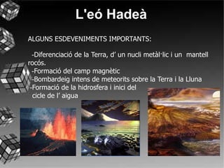 L'eó Hadeà ALGUNS ESDEVENIMENTS IMPORTANTS:   - Diferenciació de la Terra, d’ un nucli metàl·lic i un  mantell rocós.   - Formació del camp magnètic   - Bombardeig intens de meteorits sobre la Terra i la Lluna  - Formació de la hidrosfera i inici del cicle de l’ aigua  