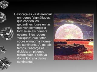 L’escorça es va diferenciar en roques 'sigmàtiques', que cobrien les gegantines foses en las que van començar a formar-se els primers oceans, i les roques 'siàliques', que floten sobre el magma i formen els continents. Al mateix temps, l’escorça es divideix en plaques tectòniques, i això va donar lloc a la deriva continental.   