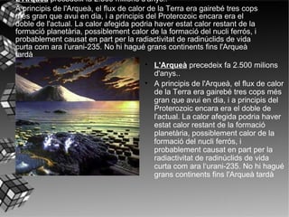 L'Arqueà  precedeix fa 2.500 milions d'anys..  A principis de l'Arqueà, el flux de calor de la Terra era gairebé tres cops més gran que avui en dia, i a principis del Proterozoic encara era el doble de l'actual. La calor afegida podria haver estat calor restant de la formació planetària, possiblement calor de la formació del nucli ferrós, i probablement causat en part per la radiactivitat de radinúclids de vida curta com ara l‘urani-235. No hi hagué grans continents fins l'Arqueà tardà   L'Arqueà  precedeix fa 2.500 milions d'anys..  A principis de l'Arqueà, el flux de calor de la Terra era gairebé tres cops més gran que avui en dia, i a principis del Proterozoic encara era el doble de l'actual. La calor afegida podria haver estat calor restant de la formació planetària, possiblement calor de la formació del nucli ferrós, i probablement causat en part per la radiactivitat de radinúclids de vida curta com ara l‘urani-235. No hi hagué grans continents fins l'Arqueà tardà   