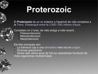 Proterozoic El  Proterozoic   és un  eó   anterior a l'aparició de vida complexa a la  Terra. S 'estengué entre fa 2.500 i 542 milions d'anys. Consisteix en 2 eres, de més antiga a més recent:  Paleoproterozoic Mesoproterozoic Neoproterozoic Els fets principals són: La transició cap a una  atmosfera  més rica en  oxigen. Diverses glaciacions Dintre dels últims anys de l'eó es caracteritza l'evolució de mols organismes multicel·lulars 