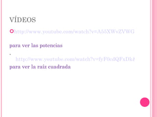 VÍDEOS http://www.youtube.com/watch?v=A55XWvZVWGY   para ver las potencias .  http://www.youtube.com/watch?v=fyF0cdQFxDk&feature=fvwrel para ver la raíz cuadrada 
