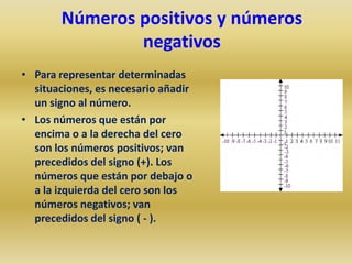 Números positivos y números
               negativos
• Para representar determinadas
  situaciones, es necesario añadir
  un signo al número.
• Los números que están por
  encima o a la derecha del cero
  son los números positivos; van
  precedidos del signo (+). Los
  números que están por debajo o
  a la izquierda del cero son los
  números negativos; van
  precedidos del signo ( - ).
 