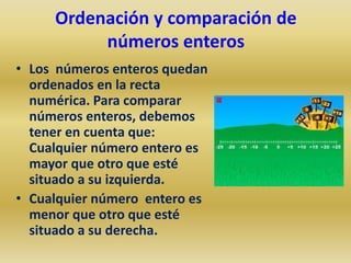 Ordenación y comparación de
          números enteros
• Los números enteros quedan
  ordenados en la recta
  numérica. Para comparar
  números enteros, debemos
  tener en cuenta que:
  Cualquier número entero es
  mayor que otro que esté
  situado a su izquierda.
• Cualquier número entero es
  menor que otro que esté
  situado a su derecha.
 