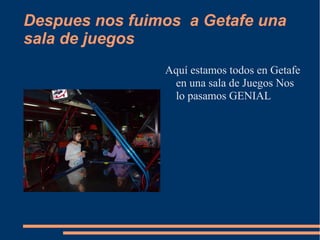 Despues nos fuimos a Getafe una
sala de juegos
                Aquí estamos todos en Getafe
                 en una sala de Juegos Nos
                 lo pasamos GENIAL
 