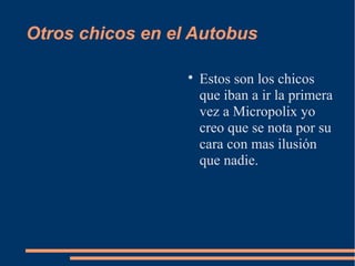 Otros chicos en el Autobus

                  
                      Estos son los chicos
                      que iban a ir la primera
                      vez a Micropolix yo
                      creo que se nota por su
                      cara con mas ilusión
                      que nadie.
 