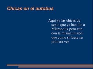 Chicas en el autobus

                 Aquí ya las chicas de
                  sexto que ya han ido a
                  Micropolix pero van
                  con la misma ilusión
                  que como si fuese su
                  primera vez
 