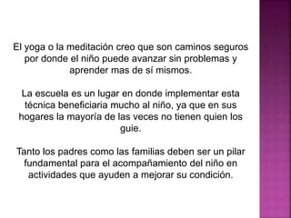 El yoga o la meditación creo que son caminos seguros
por donde el niño puede avanzar sin problemas y
aprender mas de sí mismos.
La escuela es un lugar en donde implementar esta
técnica beneficiaria mucho al niño, ya que en sus
hogares la mayoría de las veces no tienen quien los
guie.
Tanto los padres como las familias deben ser un pilar
fundamental para el acompañamiento del niño en
actividades que ayuden a mejorar su condición.
 