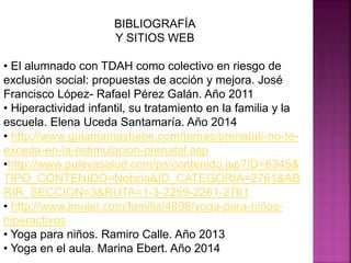BIBLIOGRAFÍA
Y SITIOS WEB
• El alumnado con TDAH como colectivo en riesgo de
exclusión social: propuestas de acción y mejora. José
Francisco López- Rafael Pérez Galán. Año 2011
• Hiperactividad infantil, su tratamiento en la familia y la
escuela. Elena Uceda Santamaría. Año 2014
• http://www.guiamamaybebe.com/temas/prenatal/-no-te-
exceda-en-la-estimulacion-prenatal.asp
•http://www.pulevasalud.com/ps/contenido.jsp?ID=6345&
TIPO_CONTENIDO=Noticia&ID_CATEGORIA=2761&AB
RIR_SECCION=3&RUTA=1-3-2259-2261-2761
• http://www.imujer.com/familia/4898/yoga-para-niños-
hiperactivos
• Yoga para niños. Ramiro Calle. Año 2013
• Yoga en el aula. Marina Ebert. Año 2014
 