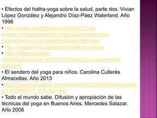 • Efectos del hatha-yoga sobre la salud, parte dos. Vivian
López González y Alejandro Díaz-Páez Waterland. Año
1998
• http://www.abcdelbebe.com/nino/12-24-
meses/comportamiento/yoga-ideal-para-ninos-
hiperactivos-o-con-problemas-de-atencion
• http://yogacrecer.cl/es/ninos/padres-e-hijos
• http://olgarodriguez-
olga.blogspot.com.ar/2011/05/ejercicios-para-ninos-
con.html
• El sendero del yoga para niños. Carolina Cullerés
Almacellas. Año 2013
•http://sociedad.elpais.com/sociedad/2013/05/30/actualida
d/1369946577_315754.html
• Todo el mundo sabe. Difusión y apropiación de las
técnicas del yoga en Buenos Aires. Mercedes Salazar.
Año 2008
 