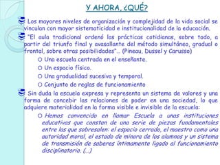 Y AHORA, ¿QUÉ?
 Los mayores niveles de organización y complejidad de la vida social se
vinculan con mayor sistematicidad e institucionalidad de la educación.
 “El aula tradicional ordenó las prácticas cotidianas, sobre todo, a
partir del triunfo final y avasallante del método simultáneo, gradual o
frontal, sobre otras posibilidades”… (Pineau, Dussel y Carusso)
o Una escuela centrada en el enseñante.
o Un espacio físico.
o Una gradualidad sucesiva y temporal.
o Conjunto de reglas de funcionamiento
 Sin duda la escuela expresa y representa un sistema de valores y una
forma de concebir las relaciones de poder en una sociedad, lo que
adquiere materialidad en la forma visible e invisible de la escuela:
o Hemos convencido en llamar Escuela a unas instituciones
educativas que constan de una serie de piezas fundamentales
entre las que sobresalen: el espacio cerrado, el maestro como una
autoridad moral, el estado de minora de los alumnos y un sistema
de transmisión de saberes íntimamente ligado al funcionamiento
disciplinatorio. (…)
 