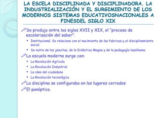 LA ESCELA DISCIPLINADA Y DISCIPLINADORA. LA
INDUSTRIALIZACIÓN Y EL SURGIMIENTO DE LOS
MODERNOS SISTEMAS EDUCATIVOSNACIONALES A
FINESDEL SIGLO XIX
Se produjo entre los siglos XVII y XIX, el “proceso de
escolarización del saber”.
• Institucional. Se relaciona con el nacimiento de las fabricas y el disciplinamiento
social.
• Se nutre de los jesuitas, de la Didáctica Magna y de la pedagogía lasalleana.
La escuela moderna surge con:
• La Revolución Agrícola
• La Revolución Industrial
• La idea del ciudadano
• La Revolución tecnológica
La disciplina se configuraba en los lugares cerrados
El panóptico.
 