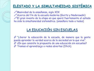 ELESTADO Y LA SIMULTANEIDAD SISTÉMICA
Masividad de la enseñanza, siglo XIX
Acerca del fin de la escuela moderna (Gvirtz y Nadorowski)
El gran invento de la etapa en que operó fuertemente el estado
ha sido la simultaneidad sistemática. (enseñara todo a todos)
LA EDUCACIÓN SIN ESCUELAS
 “Liberar la educación de la escuela, de manera que la gente
pueda aprender la verdad acerca de la sociedad en la que vive”.
 ¿En que consiste la propuesta de una educación sin escuelas?
 Tramas el aprendizaje o redes abiertas (Illich).
 