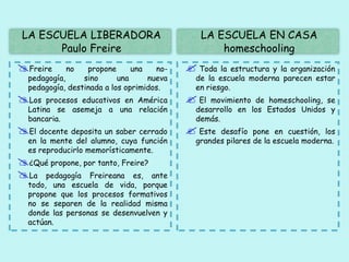 LA ESCUELA LIBERADORA
Paulo Freire
LA ESCUELA EN CASA
homeschooling
Freire no propone una no-
pedagogía, sino una nueva
pedagogía, destinada a los oprimidos.
Los procesos educativos en América
Latina se asemeja a una relación
bancaria.
El docente deposita un saber cerrado
en la mente del alumno, cuya función
es reproducirlo memorísticamente.
¿Qué propone, por tanto, Freire?
La pedagogía Freireana es, ante
todo, una escuela de vida, porque
propone que los procesos formativos
no se separen de la realidad misma
donde las personas se desenvuelven y
actúan.
 Toda la estructura y la organización
de la escuela moderna parecen estar
en riesgo.
 El movimiento de homeschooling, se
desarrollo en los Estados Unidos y
demás.
 Este desafío pone en cuestión, los
grandes pilares de la escuela moderna.
 