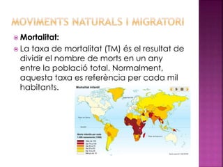  Mortalitat:
 La taxa de mortalitat (TM) és el resultat de
dividir el nombre de morts en un any
entre la població total. Normalment,
aquesta taxa es referència per cada mil
habitants.
 