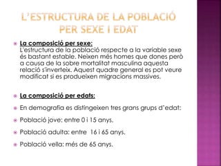  La composició per sexe:
L'estructura de la població respecte a la variable sexe
és bastant estable. Neixen més homes que dones però
a causa de la sobre mortalitat masculina aquesta
relació s'inverteix. Aquest quadre general es pot veure
modificat si es produeixen migracions massives.
 La composició per edats:
 En demografia es distingeixen tres grans grups d’edat:
 Població jove: entre 0 i 15 anys.
 Població adulta: entre 16 i 65 anys.
 Població vella: més de 65 anys.
 