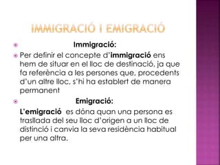  Immigració:
 Per definir el concepte d’immigració ens
hem de situar en el lloc de destinació, ja que
fa referència a les persones que, procedents
d’un altre lloc, s’hi ha establert de manera
permanent
 Emigració:
L’emigració es dóna quan una persona es
trasllada del seu lloc d’origen a un lloc de
distinció i canvia la seva residència habitual
per una altra.
 