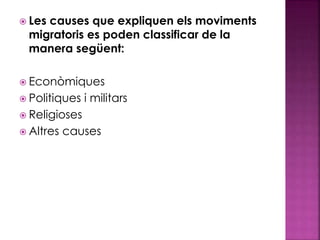  Les causes que expliquen els moviments
migratoris es poden classificar de la
manera següent:
 Econòmiques
 Politiques i militars
 Religioses
 Altres causes
 
