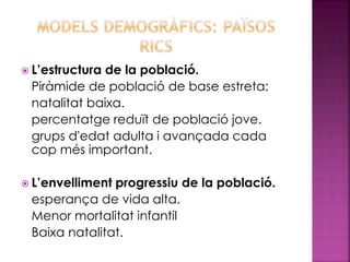  L’estructura de la població.
Piràmide de població de base estreta:
natalitat baixa.
percentatge reduït de població jove.
grups d'edat adulta i avançada cada
cop més important.
 L’envelliment progressiu de la població.
esperança de vida alta.
Menor mortalitat infantil
Baixa natalitat.
 