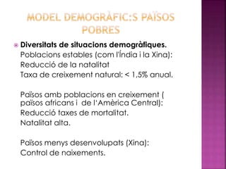  Diversitats de situacions demogràfiques.
Poblacions estables (com l'Índia i la Xina):
Reducció de la natalitat
Taxa de creixement natural: < 1,5% anual.
Països amb poblacions en creixement (
països africans i de l‘Amèrica Central):
Reducció taxes de mortalitat.
Natalitat alta.
Països menys desenvolupats (Xina):
Control de naixements.
 