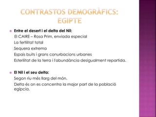  Entre el desert i el delta del Nil:
El CAIRE – Rosa Prim, enviada especial
La fertilitat total
Sequera extrema
Espais buits i grans conurbacions urbanes
Esterilitat de la terra i l'abundància desigualment repartida.
 El Nil i el seu delta:
Segon riu més llarg del món.
Delta és on es concentra la major part de la població
egípcia.
 