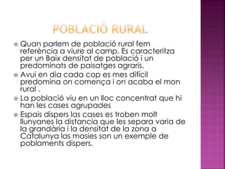  Quan parlem de població rural fem
referència a viure al camp. Es caracteritza
per un Baix densitat de població i un
predominats de paisatges agraris.
 Avui en dia cada cop es mes difícil
predomina on comença i on acaba el mon
rural .
 La població viu en un lloc concentrat que hi
han les cases agrupades
 Espais dispers las cases es troben molt
llunyanes la distancia que les separa varia de
la grandària i la densitat de la zona a
Catalunya las masies son un exemple de
poblaments dispers.
 