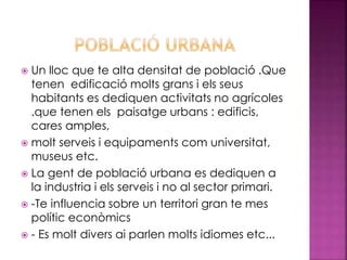  Un lloc que te alta densitat de població .Que
tenen edificació molts grans i els seus
habitants es dediquen activitats no agrícoles
.que tenen els paisatge urbans : edificis,
cares amples,
 molt serveis i equipaments com universitat,
museus etc.
 La gent de població urbana es dediquen a
la industria i els serveis i no al sector primari.
 -Te influencia sobre un territori gran te mes
polític econòmics
 - Es molt divers ai parlen molts idiomes etc...
 