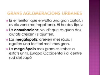  Es el territori que envolta una gran ciutat, i
es diu zona metropolitana. Hi ha dos tipus:
 La conurbacions: vol dir que es quan dos
ciutats creixen i s’ajunten.
 Las megalòpolis: creixen mes ràpid i
agafen una territori molt mes gran.
 La megalòpolis mes grans es trobes a
estats units, Europa Occidental i al centre
sud del Japó
 