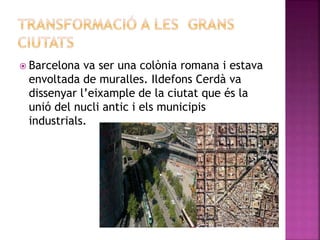  Barcelona va ser una colònia romana i estava
envoltada de muralles. Ildefons Cerdà va
dissenyar l’eixample de la ciutat que és la
unió del nucli antic i els municipis
industrials.
 
