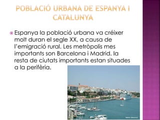  Espanya la població urbana va créixer
molt duran el segle XX, a causa de
l’emigració rural. Les metròpolis mes
importants son Barcelona i Madrid. la
resta de ciutats importants estan situades
a la perifèria.
 