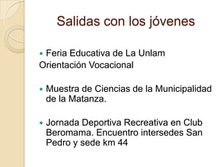 Salidas con los jóvenes
 Feria Educativa de La Unlam
Orientación Vocacional
 Muestra de Ciencias de la Municipalidad
de la Matanza.
 Jornada Deportiva Recreativa en Club
Beromama. Encuentro intersedes San
Pedro y sede km 44
 