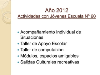 Año 2012
Actividades con Jóvenes Escuela Nº 60
 Acompañamiento Individual de
Situaciones
 Taller de Apoyo Escolar
 Taller de computación
 Módulos, espacios amigables
 Salidas Culturales recreativas
 