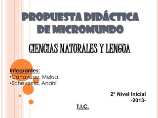 PROPUESTA DIDÁCTICA
DE MICROMUNDO

CIENCIAS NATURALES Y LENGUA
Integrantes:
•Canavesio, Melisa
•Echeverría, Anahí

T.I.C.

2° Nivel Inicial
-2013-

 