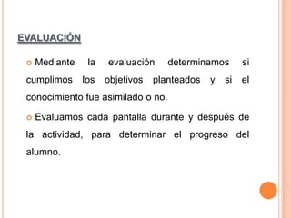 EVALUACIÓN
Mediante

la

cumplimos

los



evaluación

objetivos

determinamos

planteados

y

si

si

el

conocimiento fue asimilado o no.


Evaluamos cada pantalla durante y después de

la actividad, para determinar el progreso del
alumno.

 
