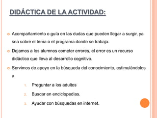 DIDÁCTICA DE LA ACTIVIDAD:



Acompañamiento o guía en las dudas que pueden llegar a surgir, ya
sea sobre el tema o el programa donde se trabaja.



Dejamos a los alumnos cometer errores, el error es un recurso
didáctico que lleva al desarrollo cognitivo.



Servimos de apoyo en la búsqueda del conocimiento, estimulándolos
a:
1.

Preguntar a los adultos

2.

Buscar en enciclopedias.

3.

Ayudar con búsquedas en internet.

 