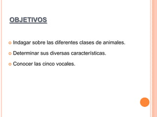 OBJETIVOS



Indagar sobre las diferentes clases de animales.



Determinar sus diversas características.



Conocer las cinco vocales.

 