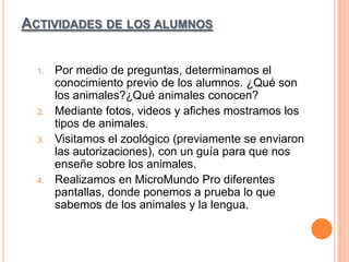 ACTIVIDADES DE LOS ALUMNOS

1.

2.

3.

4.

Por medio de preguntas, determinamos el
conocimiento previo de los alumnos. ¿Qué son
los animales?¿Qué animales conocen?
Mediante fotos, videos y afiches mostramos los
tipos de animales.
Visitamos el zoológico (previamente se enviaron
las autorizaciones), con un guía para que nos
enseñe sobre los animales.
Realizamos en MicroMundo Pro diferentes
pantallas, donde ponemos a prueba lo que
sabemos de los animales y la lengua.

 