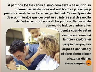 A partir de los tres años el niño comienza a descubrir las
        diferencias anatómicas entre el hombre y la mujer y
posteriormente lo hará con su genitalidad. Es una época de
 descubrimientos que despiertan su interés y el desarrollo
        de fantasías propias de dicho periodo. Su deseo de
                             conocer lo induce a mirar a los
                                       demás cuando están
                                        desnudos como así
                                        también explora su
                                        propio cuerpo, sus
                                        órganos genitales y
                                       obtiene cierto placer
                                           al excitar dichas
                                         zonas corporales.
 