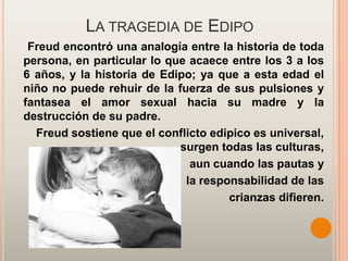 LA TRAGEDIA DE EDIPO
 Freud encontró una analogía entre la historia de toda
persona, en particular lo que acaece entre los 3 a los
6 años, y la historia de Edipo; ya que a esta edad el
niño no puede rehuir de la fuerza de sus pulsiones y
fantasea el amor sexual hacia su madre y la
destrucción de su padre.
  Freud sostiene que el conflicto edipico es universal,
                            surgen todas las culturas,
                              aun cuando las pautas y
                             la responsabilidad de las
                                     crianzas difieren.
 