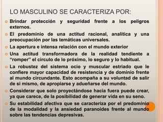 LO MASCULINO SE CARACTERIZA POR:
   Brindar protección y seguridad frente a los peligros
    externos.
   El predominio de una actitud racional, analítica y una
    preocupación por las temáticas universales.
   La apertura e intensa relación con el mundo exterior
   Una actitud transformadora de la realidad tendiente a
    “romper” el circulo de lo próximo, lo seguro y lo habitual.
   La robustez del sistema ocio y muscular estriado que le
    confiere mayor capacidad de resistencia y de dominio frente
    al mundo circundante. Esto acompaña a su voluntad de salir
    de si mismo, de apropiarse y adueñarse del mundo.
   Considerar que solo proyectándose hacia fuera puede crear,
    ya que carece, de la posibilidad de generar vida en su seno.
   Su estabilidad afectiva que se caracteriza por el predominio
    de la modalidad y la ansiedad paranoides frente al mundo
    sobre las tendencias depresivas.
 