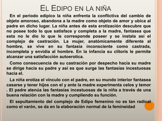 EL EDIPO EN LA NIÑA
  En el periodo edipico la niña enfrenta la conflictiva del cambio de
objeto amoroso, abandona a la madre como objeto de amor y ubica al
padre en dicho lugar. La niña antes de esta erotización descubre que
no posee todo lo que satisface y completa a la madre, fantasea que
esta no le dio lo que le corresponde poseer y se instala así el
complejo de castración. La mujer, anatómicamente diferente al
hombre, se vive en su fantasía inconsciente como castrada,
incompleta y envidia al hombre. En la infancia su clítoris le permite
alcanzar una satisfacción autoerotica.
 Como consecuencia de su castración por despecho hacia su madre
se dirige hacia su padre y así es que surge las fantasías incestuosas
hacia el.
  La niña erotiza el vinculo con el padre, en su mundo interior fantasea
casarse y tener hijos con el y ante la madre experimenta celos y temor
. El padre atenúa las fantasías incestuosas de la niña a través de una
buena relación con la madre y cumpliendo su función.
 El sepultamiento del complejo de Edipo femenino no es tan radical
como el varón, se da en la elaboración normal de la femineidad
 