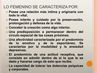 LO FEMENINO SE CARACTERIZA POR:
 Posee una relación más intima y originaria con
  todo lo vital.
 Posee interés y cuidado por la preservación,
  prolongación y defensa de la vida.
 Concebir la creación como algo interior.
 Una predisposición a permanecer dentro del
  circulo espacial de las cosas próximas.
 Una afectividad caracterizada por el predominio
  de lo emotivo y de lo espontáneo. Se
  caracteriza por la modalidad y la ansiedad
  depresivas.
 El predominio de una actitud receptiva, que
  consiste en admitir dentro de si lo que le es
  dado y hacerse cargo de esto que recibe.
 La capacidad de tolerar las dolencias psíquicas
  y corporales.
 