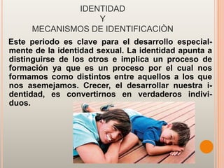 IDENTIDAD
                 Y
     MECANISMOS DE IDENTIFICACIÒN
Este periodo es clave para el desarrollo especial-
mente de la identidad sexual. La identidad apunta a
distinguirse de los otros e implica un proceso de
formación ya que es un proceso por el cual nos
formamos como distintos entre aquellos a los que
nos asemejamos. Crecer, el desarrollar nuestra i-
dentidad, es convertirnos en verdaderos indivi-
duos.
 